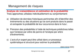 Analyse de vraisemblance et estimation de la probabilité
Trois approches utilisées individuellement ou conjointement:
a) Utilisation de données historiques pertinentes afin d'identifier des
événements ou des situations qui se sont produits dans le passé
et extrapoler la probabilité de leur occurrence dans le futur;
Management de risques
b) Prévision des probabilités à l'aide de techniques prédictives telles
que l'analyse par arbre de panne et l'analyse par arbre
d'événements;
c) L'avis d'un expert peut être utilisé dans un processus
systématique et structuré pour estimer la probabilité.
27
Management des risques
(ISO 31010:2009)
 