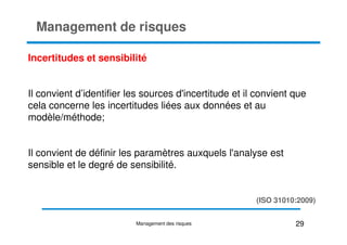 Incertitudes et sensibilité
Il convient d’identifier les sources d'incertitude et il convient que
cela concerne les incertitudes liées aux données et au
modèle/méthode;
Management de risques
modèle/méthode;
Il convient de définir les paramètres auxquels l'analyse est
sensible et le degré de sensibilité.
29
Management des risques
(ISO 31010:2009)
 