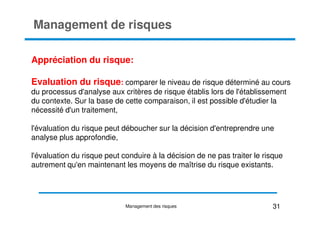 Management de risques
Appréciation du risque:
Evaluation du risque: comparer le niveau de risque déterminé au cours
du processus d'analyse aux critères de risque établis lors de l'établissement
du contexte. Sur la base de cette comparaison, il est possible d'étudier la
nécessité d'un traitement,
nécessité d'un traitement,
l'évaluation du risque peut déboucher sur la décision d'entreprendre une
analyse plus approfondie,
l'évaluation du risque peut conduire à la décision de ne pas traiter le risque
autrement qu'en maintenant les moyens de maîtrise du risque existants.
31
Management des risques
 