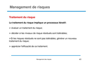 Management de risques
Traitement du risque
Le traitement du risque implique un processus itératif:
évaluer un traitement du risque;
décider si les niveaux de risque résiduels sont tolérables;
décider si les niveaux de risque résiduels sont tolérables;
Si les risques résiduels ne sont pas tolérables, générer un nouveau
traitement du risque;
apprécier l'efficacité de ce traitement.
41
Management des risques
 