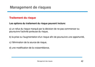 Management de risques
Traitement du risque
Les options du traitement du risque peuvent inclure:
a) un refus du risque marqué par la décision de ne pas commencer ou
poursuivre l'activité porteuse du risque,
b) la prise ou l'augmentation d'un risque afin de poursuivre une opportunité,
c) l'élimination de la source de risque,
d) une modification de la vraisemblance,
42
Management des risques
 