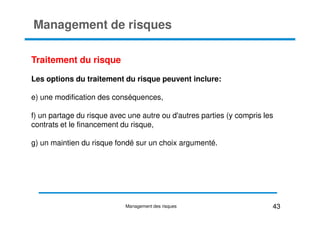 Management de risques
Traitement du risque
Les options du traitement du risque peuvent inclure:
e) une modification des conséquences,
f) un partage du risque avec une autre ou d'autres parties (y compris les
f) un partage du risque avec une autre ou d'autres parties (y compris les
contrats et le financement du risque,
g) un maintien du risque fondé sur un choix argumenté.
43
Management des risques
 