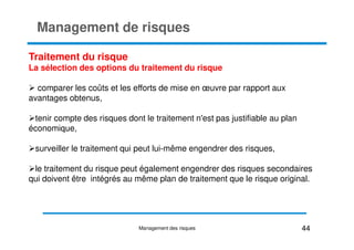 Management de risques
Traitement du risque
La sélection des options du traitement du risque
comparer les coûts et les efforts de mise en œuvre par rapport aux
avantages obtenus,
tenir compte des risques dont le traitement n'est pas justifiable au plan
économique,
économique,
surveiller le traitement qui peut lui-même engendrer des risques,
le traitement du risque peut également engendrer des risques secondaires
qui doivent être intégrés au même plan de traitement que le risque original.
44
Management des risques
 