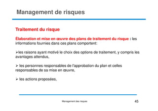 Management de risques
Traitement du risque
Élaboration et mise en œuvre des plans de traitement du risque : les
informations fournies dans ces plans comportent:
les raisons ayant motivé le choix des options de traitement, y compris les
avantages attendus,
avantages attendus,
les personnes responsables de l'approbation du plan et celles
responsables de sa mise en œuvre,
les actions proposées,
45
Management des risques
 