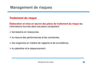 Management de risques
Traitement du risque
Élaboration et mise en œuvre des plans de traitement du risque les
informations fournies dans ces plans comportent:
les besoins en ressources,
la mesure des performances et les contraintes,
les exigences en matière de rapports et de surveillance,
le calendrier et le séquencement.
46
Management des risques
 