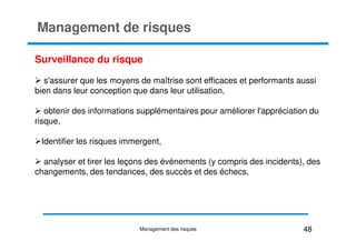 Management de risques
Surveillance du risque
s'assurer que les moyens de maîtrise sont efficaces et performants aussi
bien dans leur conception que dans leur utilisation,
obtenir des informations supplémentaires pour améliorer l'appréciation du
risque,
risque,
Identifier les risques immergent,
analyser et tirer les leçons des événements (y compris des incidents), des
changements, des tendances, des succès et des échecs,
48
Management des risques
 