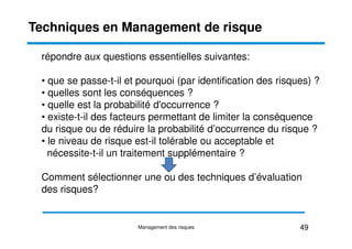 répondre aux questions essentielles suivantes:
• que se passe-t-il et pourquoi (par identification des risques) ?
• quelles sont les conséquences ?
• quelle est la probabilité d'occurrence ?
• existe-t-il des facteurs permettant de limiter la conséquence
du risque ou de réduire la probabilité d’occurrence du risque ?
Techniques en Management de risque
du risque ou de réduire la probabilité d’occurrence du risque ?
• le niveau de risque est-il tolérable ou acceptable et
nécessite-t-il un traitement supplémentaire ?
Comment sélectionner une ou des techniques d’évaluation
des risques?
49
Management des risques
 