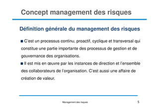 Définition générale du management des risques
C’est un processus continu, proactif, cyclique et transversal qui
constitue une partie importante des processus de gestion et de
gouvernance des organisations.
Concept management des risques
gouvernance des organisations.
Il est mis en œuvre par les instances de direction et l’ensemble
des collaborateurs de l’organisation. C’est aussi une affaire de
création de valeur.
5
Management des risques
 