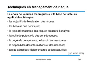 Le choix de la ou les techniques sur la base de facteurs
applicables, tels que:
• les objectifs de l'évaluation des risques;
• les besoins des décideurs;
• le type et l'ensemble des risques en cours d'analyse;
Techniques en Management de risque
• l'amplitude potentielle des conséquences;
• le degré de compétence, le besoin en ressources;
• la disponibilité des informations et des données;
• toutes exigences réglementaires et contractuelles.
(ISO 31010:2009)
50
Management des risques
 