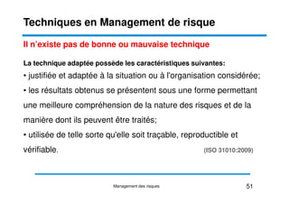 Il n’existe pas de bonne ou mauvaise technique
La technique adaptée possède les caractéristiques suivantes:
• justifiée et adaptée à la situation ou à l'organisation considérée;
• les résultats obtenus se présentent sous une forme permettant
une meilleure compréhension de la nature des risques et de la
Techniques en Management de risque
une meilleure compréhension de la nature des risques et de la
manière dont ils peuvent être traités;
• utilisée de telle sorte qu'elle soit traçable, reproductible et
vérifiable. (ISO 31010:2009)
51
Management des risques
 