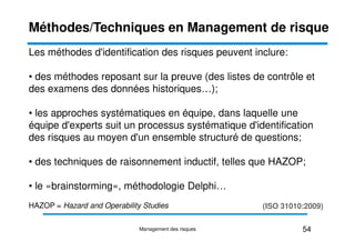 Les méthodes d'identification des risques peuvent inclure:
• des méthodes reposant sur la preuve (des listes de contrôle et
des examens des données historiques…);
• les approches systématiques en équipe, dans laquelle une
équipe d'experts suit un processus systématique d'identification
Méthodes/Techniques en Management de risque
équipe d'experts suit un processus systématique d'identification
des risques au moyen d'un ensemble structuré de questions;
• des techniques de raisonnement inductif, telles que HAZOP;
• le «brainstorming», méthodologie Delphi…
HAZOP = Hazard and Operability Studies (ISO 31010:2009)
54
Management des risques
 