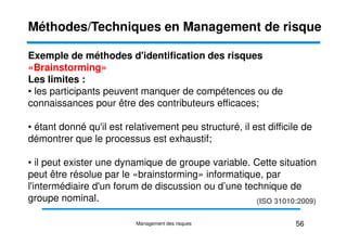 Exemple de méthodes d'identification des risques
«Brainstorming»
Les limites :
• les participants peuvent manquer de compétences ou de
connaissances pour être des contributeurs efficaces;
• étant donné qu'il est relativement peu structuré, il est difficile de
Méthodes/Techniques en Management de risque
• étant donné qu'il est relativement peu structuré, il est difficile de
démontrer que le processus est exhaustif;
• il peut exister une dynamique de groupe variable. Cette situation
peut être résolue par le «brainstorming» informatique, par
l'intermédiaire d'un forum de discussion ou d’une technique de
groupe nominal. (ISO 31010:2009)
56
Management des risques
 