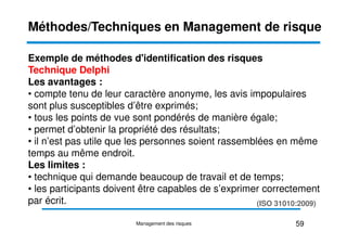 Exemple de méthodes d'identification des risques
Technique Delphi
Les avantages :
• compte tenu de leur caractère anonyme, les avis impopulaires
sont plus susceptibles d’être exprimés;
• tous les points de vue sont pondérés de manière égale;
Méthodes/Techniques en Management de risque
• tous les points de vue sont pondérés de manière égale;
• permet d’obtenir la propriété des résultats;
• il n’est pas utile que les personnes soient rassemblées en même
temps au même endroit.
Les limites :
• technique qui demande beaucoup de travail et de temps;
• les participants doivent être capables de s’exprimer correctement
par écrit.
59
Management des risques
(ISO 31010:2009)
 