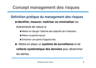 Concept management des risques
Définition pratique du management des risques
Identifier, mesurer, maîtriser ou minimaliser les
événements de nature à:
Mettre en danger l’atteinte des objectifs de l’institution,
6
Altérer sa performance,
Entraîner une perte d’opportunité.
Mettre en place un système de surveillance et de
collecte systématique des données pour déclencher
les alertes.
Management des risques
 