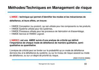 Méthodes/Techniques en Management de risque
L’AMDE : technique qui permet d’identifier les modes et les mécanismes de
défaillance, et leurs effets, on trouve:
• l'AMDE Conception (ou produit), qui est utilisée pour les composants ou les produits,
• l'AMDE Système utilisée pour les systèmes,
• l'AMDE Processus utilisée pour les processus de fabrication et d'assemblage,
• l'AMDE Service et l'AMDE Logiciel.
• l'AMDE Service et l'AMDE Logiciel.
L’AMDEC: est une AMDE suivie d’une analyse de criticité qui définit
l’importance de chaque mode de défaillance de manière qualitative, semi-
qualitative ou quantitative
L’analyse de criticité peut se fonder sur la probabilité qu’un mode de défaillance
donnera lieu à la défaillance du système, ou sur le niveau de risque associé au mode
de défaillance, ou sur un degré de priorité du risque.
60
Management des risques
(ISO 31010:2009)
 