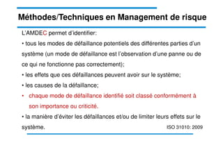 L’AMDEC permet d’identifier:
• tous les modes de défaillance potentiels des différentes parties d’un
système (un mode de défaillance est l’observation d’une panne ou de
ce qui ne fonctionne pas correctement);
• les effets que ces défaillances peuvent avoir sur le système;
Méthodes/Techniques en Management de risque
• les causes de la défaillance;
• chaque mode de défaillance identifié soit classé conformément à
son importance ou criticité.
• la manière d’éviter les défaillances et/ou de limiter leurs effets sur le
système. ISO 31010: 2009
 
