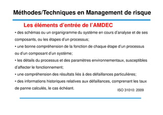 • des schémas ou un organigramme du système en cours d’analyse et de ses
composants, ou les étapes d’un processus;
• une bonne compréhension de la fonction de chaque étape d’un processus
ou d’un composant d’un système;
Les éléments d’entrée de l’AMDEC
Méthodes/Techniques en Management de risque
• les détails du processus et des paramètres environnementaux, susceptibles
d’affecter le fonctionnement;
• une compréhension des résultats liés à des défaillances particulières;
• des informations historiques relatives aux défaillances, comprenant les taux
de panne calculés, le cas échéant. ISO 31010: 2009
 