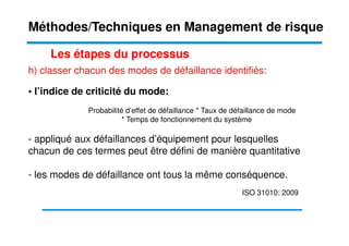 h) classer chacun des modes de défaillance identifiés:
• l’indice de criticité du mode:
Probabilité d’effet de défaillance * Taux de défaillance de mode
* Temps de fonctionnement du système
Les étapes du processus
Méthodes/Techniques en Management de risque
* Temps de fonctionnement du système
- appliqué aux défaillances d’équipement pour lesquelles
chacun de ces termes peut être défini de manière quantitative
- les modes de défaillance ont tous la même conséquence.
ISO 31010: 2009
 