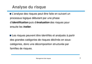 Analyse du risque
L'analyse des risques peut être faite en suivant un
processus logique débutant par une phase
d'identification puis d'évaluation des risques pour
ensuite les traiter.
Les risques peuvent être identifiés et analysés à partir
des grandes catégories de risques déclinés en sous-
catégories, donc une décomposition structurée par
familles de risques.
7
Management des risques
 