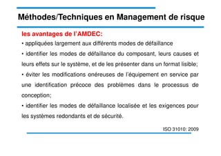 les avantages de l’AMDEC:
• appliquées largement aux différents modes de défaillance
• identifier les modes de défaillance du composant, leurs causes et
leurs effets sur le système, et de les présenter dans un format lisible;
• éviter les modifications onéreuses de l’équipement en service par
Méthodes/Techniques en Management de risque
une identification précoce des problèmes dans le processus de
conception;
• identifier les modes de défaillance localisée et les exigences pour
les systèmes redondants et de sécurité.
ISO 31010: 2009
 