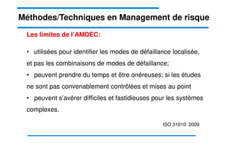 Les limites de l’AMDEC:
• utilisées pour identifier les modes de défaillance localisée,
et pas les combinaisons de modes de défaillance;
• peuvent prendre du temps et être onéreuses; si les études
Méthodes/Techniques en Management de risque
ne sont pas convenablement contrôlées et mises au point
• peuvent s’avérer difficiles et fastidieuses pour les systèmes
complexes.
ISO 31010: 2009
 