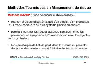 Méthode HAZOP (Etude de danger et d’exploitabilité).
• examen structuré et systématique d’un produit, d’un processus,
d’un mode opératoire ou d’un système planifié ou existant.
• permet d’identifier les risques auxquels sont confrontés les
personnes, les équipements, l’environnement et/ou les objectifs
Méthodes/Techniques en Management de risque
personnes, les équipements, l’environnement et/ou les objectifs
de l’organisation.
• l’équipe chargée de l’étude peut, dans la mesure du possible,
d’apporter des solutions visant à éliminer le risque en question.
72
Management des risques
(ISO 31010:2009)
HAZOP = Hazard and Operability Studies
 