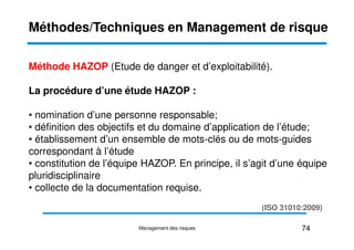 Méthode HAZOP (Etude de danger et d’exploitabilité).
La procédure d’une étude HAZOP :
• nomination d’une personne responsable;
• définition des objectifs et du domaine d’application de l’étude;
Méthodes/Techniques en Management de risque
• définition des objectifs et du domaine d’application de l’étude;
• établissement d’un ensemble de mots-clés ou de mots-guides
correspondant à l’étude
• constitution de l’équipe HAZOP. En principe, il s’agit d’une équipe
pluridisciplinaire
• collecte de la documentation requise.
74
Management des risques
(ISO 31010:2009)
 