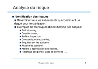 Analyse du risque
Identification des risques:
Déterminer tous les évènements qui constituent un
risque pour l’organisation,
Exemples de techniques d’identification des risques:
Brainstorming,
Questionnaires,
Questionnaires,
Audit et inspection,
Comparaisons sectorielles,
Enquêtes sur les accidents,
Analyse de scénario,
Ateliers d’appréciation des risques,
Historique des pertes, Base de données ….
8
Management des risques
 