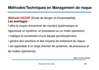 Méthode HAZOP (Etude de danger et d’exploitabilité).
Les avantages :
• offre le moyen d’examiner de manière systématique et
rigoureuse un système, un processus ou un mode opératoire;
• implique la constitution d’une équipe pluridisciplinaire;
Méthodes/Techniques en Management de risque
• implique la constitution d’une équipe pluridisciplinaire;
• génère des solutions et des moyens de traitement du risque;
• est applicable à un large éventail de systèmes, de processus et
de modes opératoires;
81
Management des risques
(ISO 31010:2009)
 