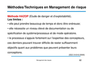 Méthode HAZOP (Etude de danger et d’exploitabilité).
Les limites :
• elle peut prendre beaucoup de temps et donc être onéreuse;
• elle nécessite un niveau élevé de documentation ou de
spécification de système/processus et de mode opératoire.
Méthodes/Techniques en Management de risque
spécification de système/processus et de mode opératoire.
• le processus s’appuie fortement sur l’expertise des concepteurs,
ces derniers pouvant trouver difficile de rester suffisamment
objectifs quant aux problèmes que peuvent présenter leurs
conceptions.
82
Management des risques
(ISO 31010:2009)
 