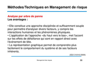 Analyse par arbre de panne
Les avantages :
• Elle constitue une approche disciplinée et suffisamment souple
pour permettre d'analyser divers facteurs, y compris les
interactions humaines et les phénomènes physiques.
Méthodes/Techniques en Management de risque
interactions humaines et les phénomènes physiques.
• L’application de l’approche «du haut vers le bas», met l'accent
sur les effets de défaillance qui sont en rapport direct avec
l'événement de tête.
• La représentation graphique permet de comprendre plus
facilement le comportement du système et de ses facteurs
inhérents.
86
Management des risques
(ISO 31010:2009)
 