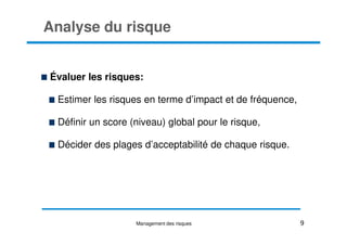Analyse du risque
Évaluer les risques:
Estimer les risques en terme d’impact et de fréquence,
Définir un score (niveau) global pour le risque,
Définir un score (niveau) global pour le risque,
Décider des plages d’acceptabilité de chaque risque.
9
Management des risques
 
