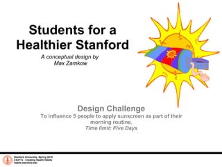 Students for a Healthier Stanford A conceptual design by  Max Zamkow Stanford University, Spring 2010 CS377v - Creating Health Habits habits.stanford.edu   Design Challenge To influence 5 people to apply sunscreen as part of their morning routine. Time limit: Five Days 