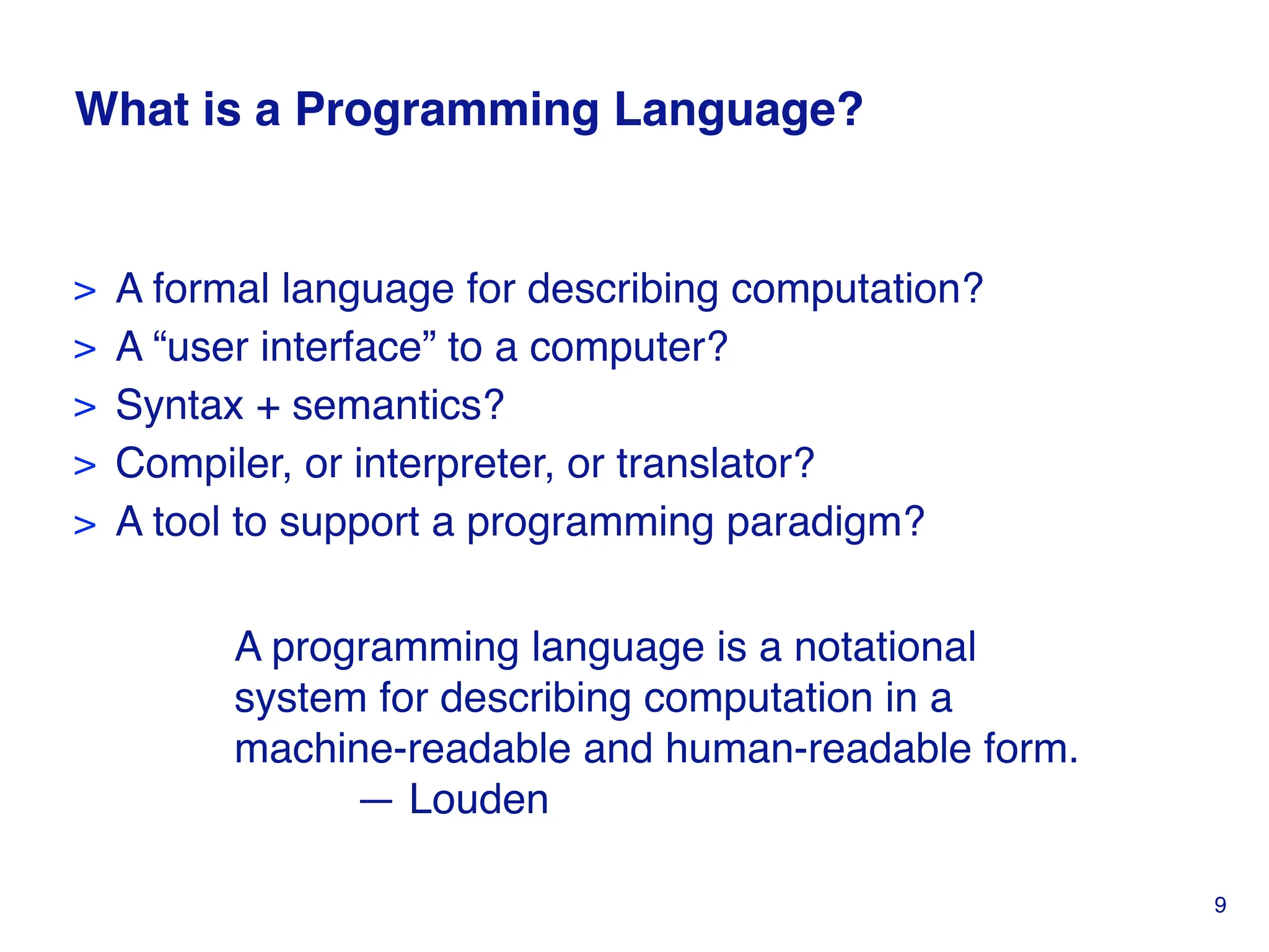 What is a Programming Language?
> A formal language for describing computation?
> A “user interface” to a computer?
> Syntax + semantics?
> Compiler, or interpreter, or translator?
> A tool to support a programming paradigm?
A programming language is a notational
system for describing computation in a
machine-readable and human-readable form.
— Louden
9
 