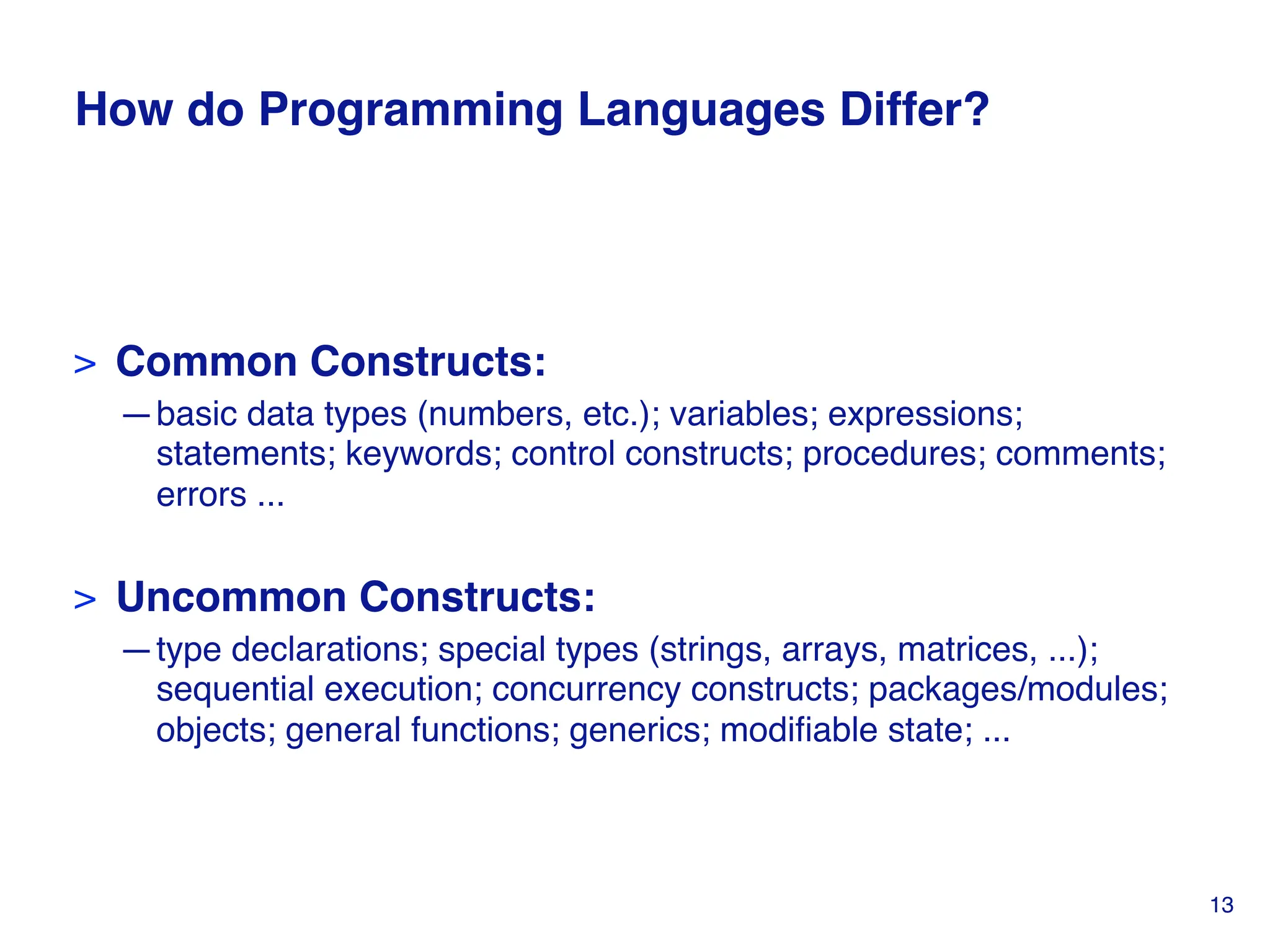 How do Programming Languages Differ?
> Common Constructs:
—basic data types (numbers, etc.); variables; expressions;
statements; keywords; control constructs; procedures; comments;
errors ...
> Uncommon Constructs:
—type declarations; special types (strings, arrays, matrices, ...);
sequential execution; concurrency constructs; packages/modules;
objects; general functions; generics; modifiable state; ...
13
 