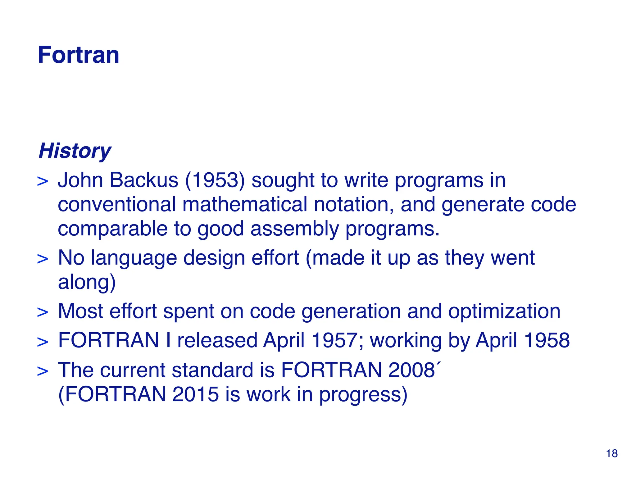 Fortran
History
> John Backus (1953) sought to write programs in
conventional mathematical notation, and generate code
comparable to good assembly programs.
> No language design effort (made it up as they went
along)
> Most effort spent on code generation and optimization
> FORTRAN I released April 1957; working by April 1958
> The current standard is FORTRAN 2008
(FORTRAN 2015 is work in progress)
18
 