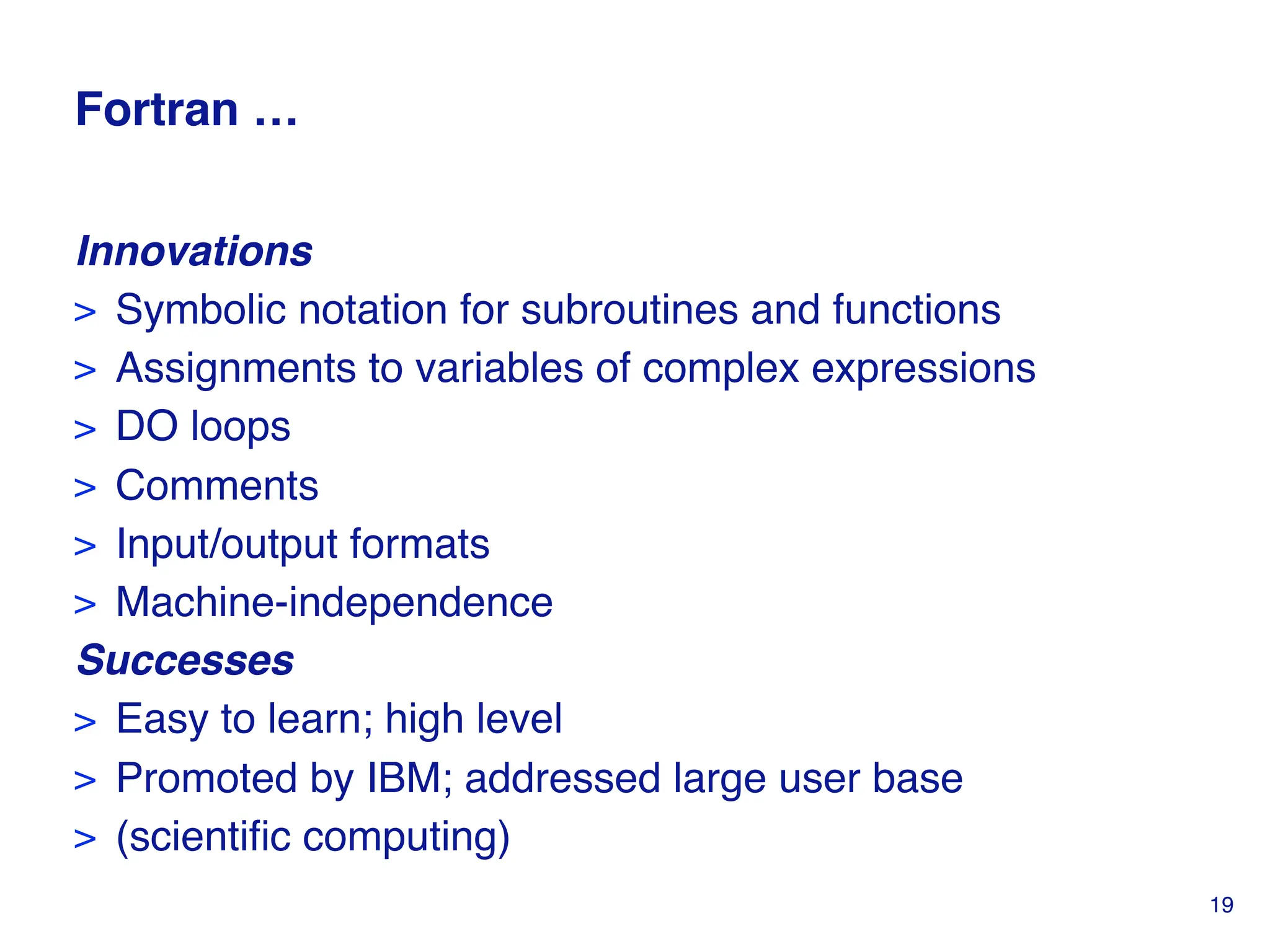 Fortran …
Innovations
> Symbolic notation for subroutines and functions
> Assignments to variables of complex expressions
> DO loops
> Comments
> Input/output formats
> Machine-independence
Successes
> Easy to learn; high level
> Promoted by IBM; addressed large user base
> (scientific computing)
19
 