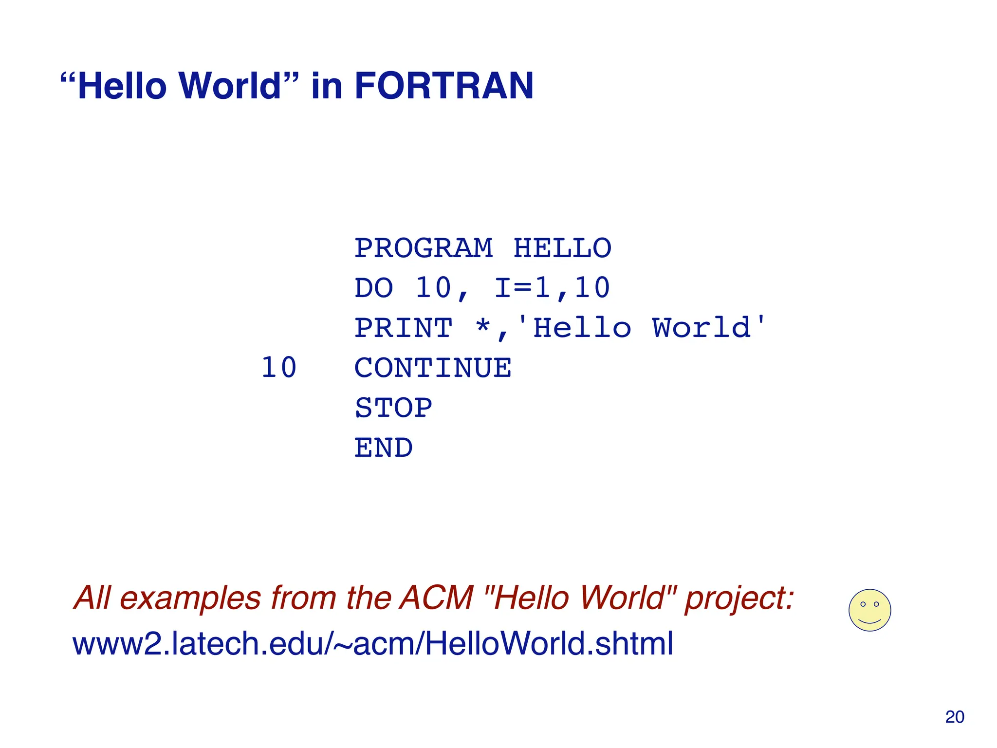 “Hello World” in FORTRAN
PROGRAM HELLO
DO 10, I=1,10
PRINT *,'Hello World'
10 CONTINUE
STOP
END
20
All examples from the ACM "Hello World" project:
www2.latech.edu/~acm/HelloWorld.shtml
 