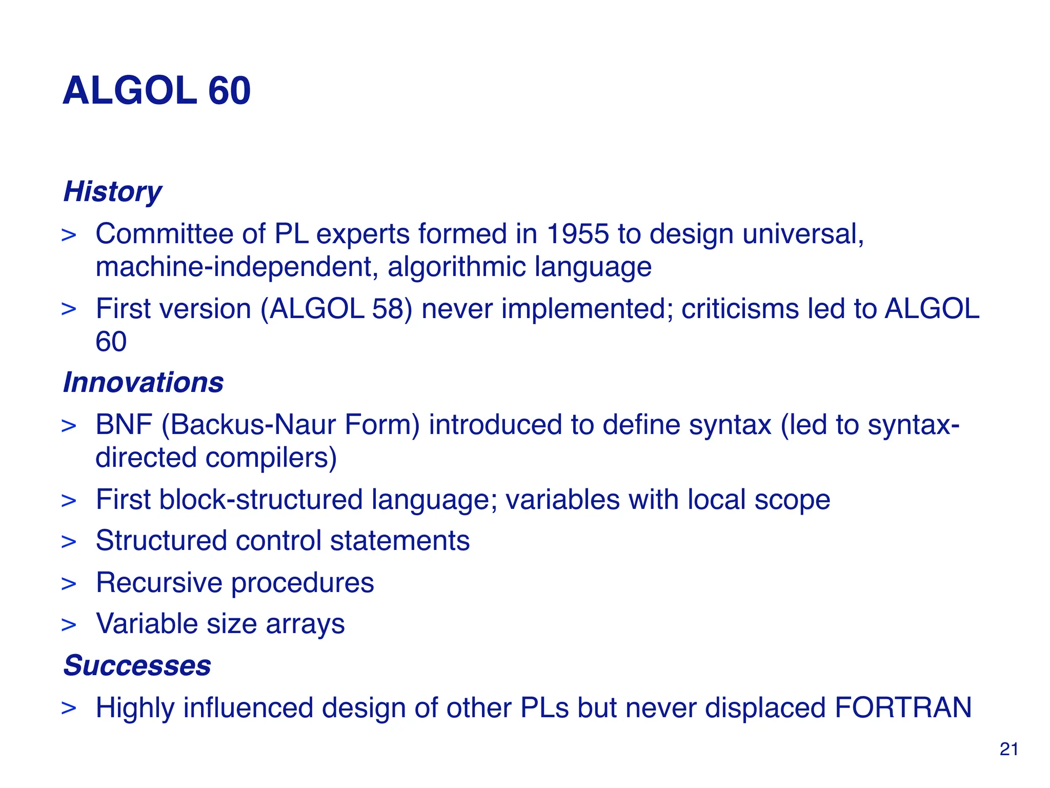 ALGOL 60
History
> Committee of PL experts formed in 1955 to design universal,
machine-independent, algorithmic language
> First version (ALGOL 58) never implemented; criticisms led to ALGOL
60
Innovations
> BNF (Backus-Naur Form) introduced to define syntax (led to syntax-
directed compilers)
> First block-structured language; variables with local scope
> Structured control statements
> Recursive procedures
> Variable size arrays
Successes
> Highly influenced design of other PLs but never displaced FORTRAN
21
 