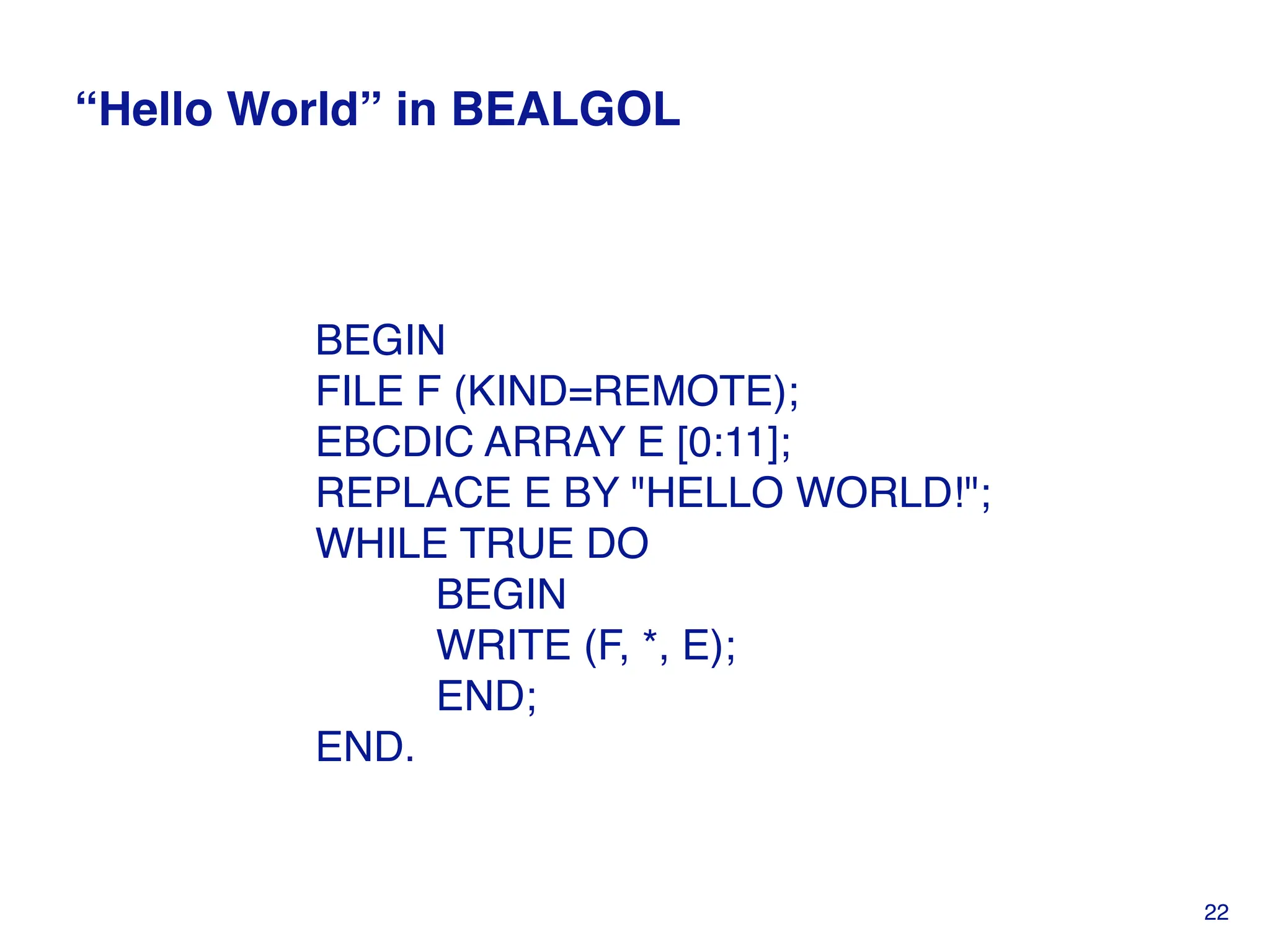 “Hello World” in BEALGOL
BEGIN
FILE F (KIND=REMOTE);
EBCDIC ARRAY E [0:11];
REPLACE E BY "HELLO WORLD!";
WHILE TRUE DO
BEGIN
WRITE (F, *, E);
END;
END.
22
 