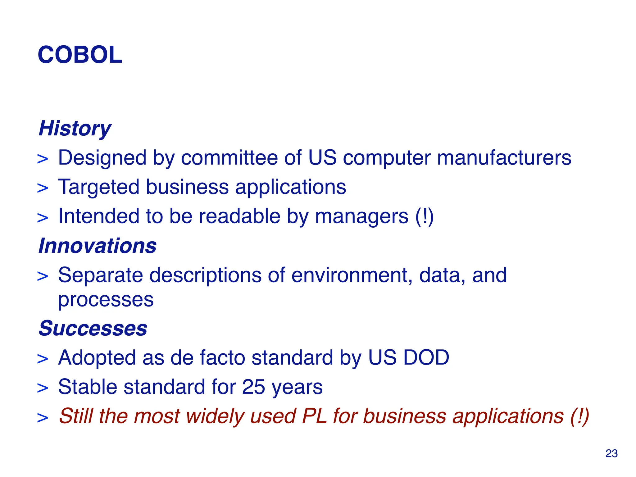 COBOL
History
> Designed by committee of US computer manufacturers
> Targeted business applications
> Intended to be readable by managers (!)
Innovations
> Separate descriptions of environment, data, and
processes
Successes
> Adopted as de facto standard by US DOD
> Stable standard for 25 years
> Still the most widely used PL for business applications (!)
23
 