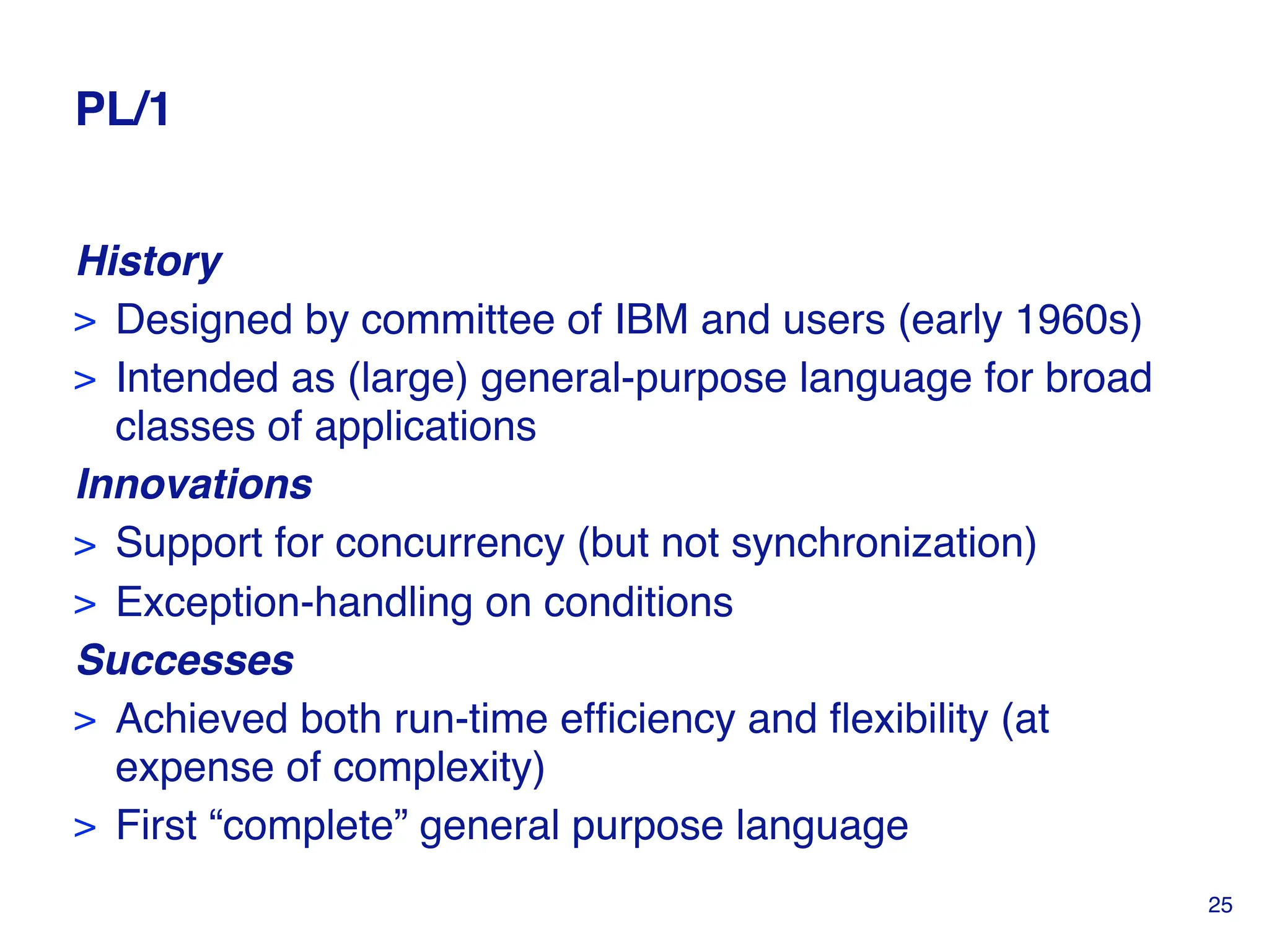 PL/1
History
> Designed by committee of IBM and users (early 1960s)
> Intended as (large) general-purpose language for broad
classes of applications
Innovations
> Support for concurrency (but not synchronization)
> Exception-handling on conditions
Successes
> Achieved both run-time efficiency and flexibility (at
expense of complexity)
> First “complete” general purpose language
25
 