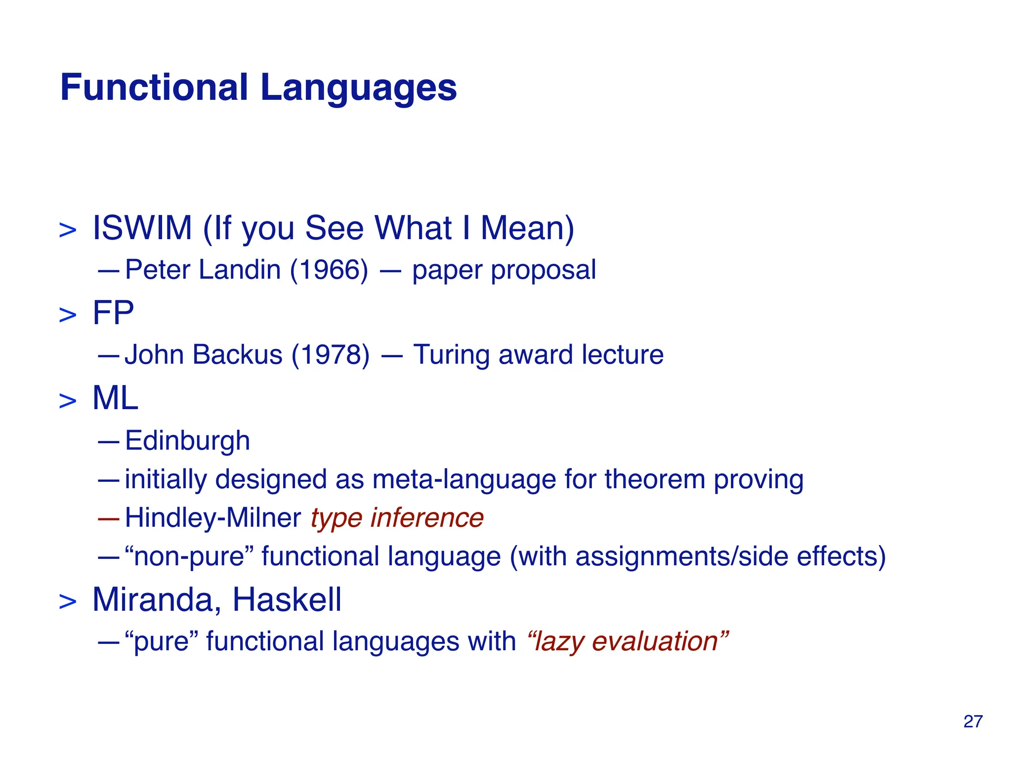 Functional Languages
> ISWIM (If you See What I Mean)
—Peter Landin (1966) — paper proposal
> FP
—John Backus (1978) — Turing award lecture
> ML
—Edinburgh
—initially designed as meta-language for theorem proving
—Hindley-Milner type inference
—“non-pure” functional language (with assignments/side effects)
> Miranda, Haskell
—“pure” functional languages with “lazy evaluation”
27
 