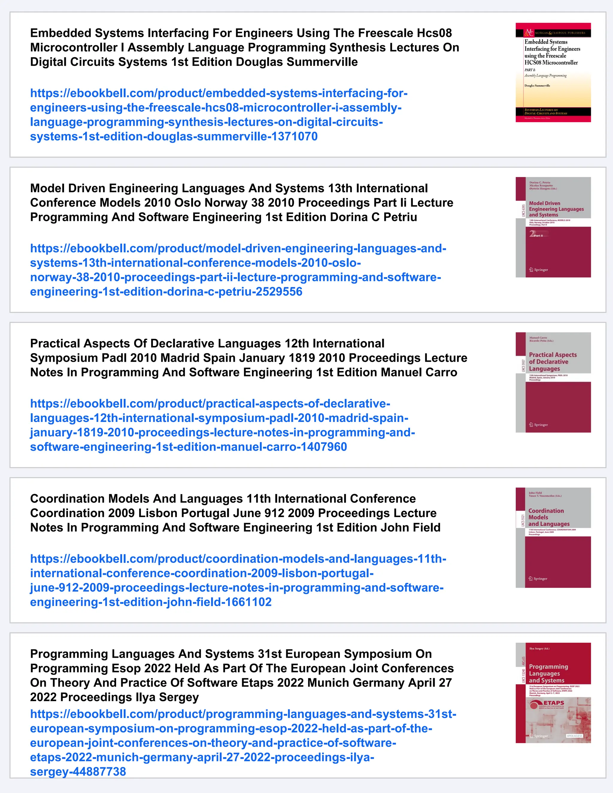Embedded Systems Interfacing For Engineers Using The Freescale Hcs08
Microcontroller I Assembly Language Programming Synthesis Lectures On
Digital Circuits Systems 1st Edition Douglas Summerville
https://ebookbell.com/product/embedded-systems-interfacing-for-
engineers-using-the-freescale-hcs08-microcontroller-i-assembly-
language-programming-synthesis-lectures-on-digital-circuits-
systems-1st-edition-douglas-summerville-1371070
Model Driven Engineering Languages And Systems 13th International
Conference Models 2010 Oslo Norway 38 2010 Proceedings Part Ii Lecture
Programming And Software Engineering 1st Edition Dorina C Petriu
https://ebookbell.com/product/model-driven-engineering-languages-and-
systems-13th-international-conference-models-2010-oslo-
norway-38-2010-proceedings-part-ii-lecture-programming-and-software-
engineering-1st-edition-dorina-c-petriu-2529556
Practical Aspects Of Declarative Languages 12th International
Symposium Padl 2010 Madrid Spain January 1819 2010 Proceedings Lecture
Notes In Programming And Software Engineering 1st Edition Manuel Carro
https://ebookbell.com/product/practical-aspects-of-declarative-
languages-12th-international-symposium-padl-2010-madrid-spain-
january-1819-2010-proceedings-lecture-notes-in-programming-and-
software-engineering-1st-edition-manuel-carro-1407960
Coordination Models And Languages 11th International Conference
Coordination 2009 Lisbon Portugal June 912 2009 Proceedings Lecture
Notes In Programming And Software Engineering 1st Edition John Field
https://ebookbell.com/product/coordination-models-and-languages-11th-
international-conference-coordination-2009-lisbon-portugal-
june-912-2009-proceedings-lecture-notes-in-programming-and-software-
engineering-1st-edition-john-field-1661102
Programming Languages And Systems 31st European Symposium On
Programming Esop 2022 Held As Part Of The European Joint Conferences
On Theory And Practice Of Software Etaps 2022 Munich Germany April 27
2022 Proceedings Ilya Sergey
https://ebookbell.com/product/programming-languages-and-systems-31st-
european-symposium-on-programming-esop-2022-held-as-part-of-the-
european-joint-conferences-on-theory-and-practice-of-software-
etaps-2022-munich-germany-april-27-2022-proceedings-ilya-
sergey-44887738
 