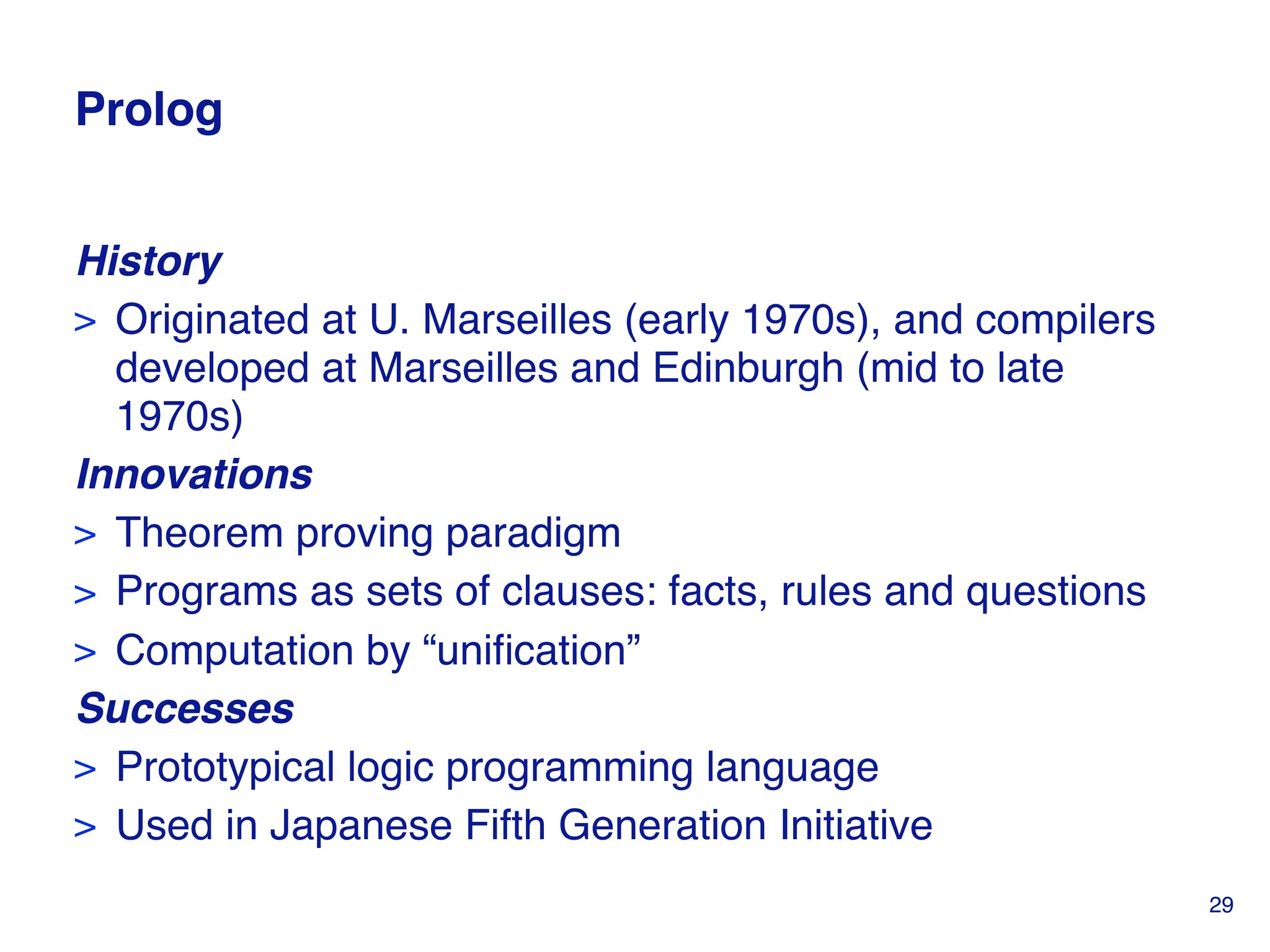 Prolog
History
> Originated at U. Marseilles (early 1970s), and compilers
developed at Marseilles and Edinburgh (mid to late
1970s)
Innovations
> Theorem proving paradigm
> Programs as sets of clauses: facts, rules and questions
> Computation by “unification”
Successes
> Prototypical logic programming language
> Used in Japanese Fifth Generation Initiative
29
 