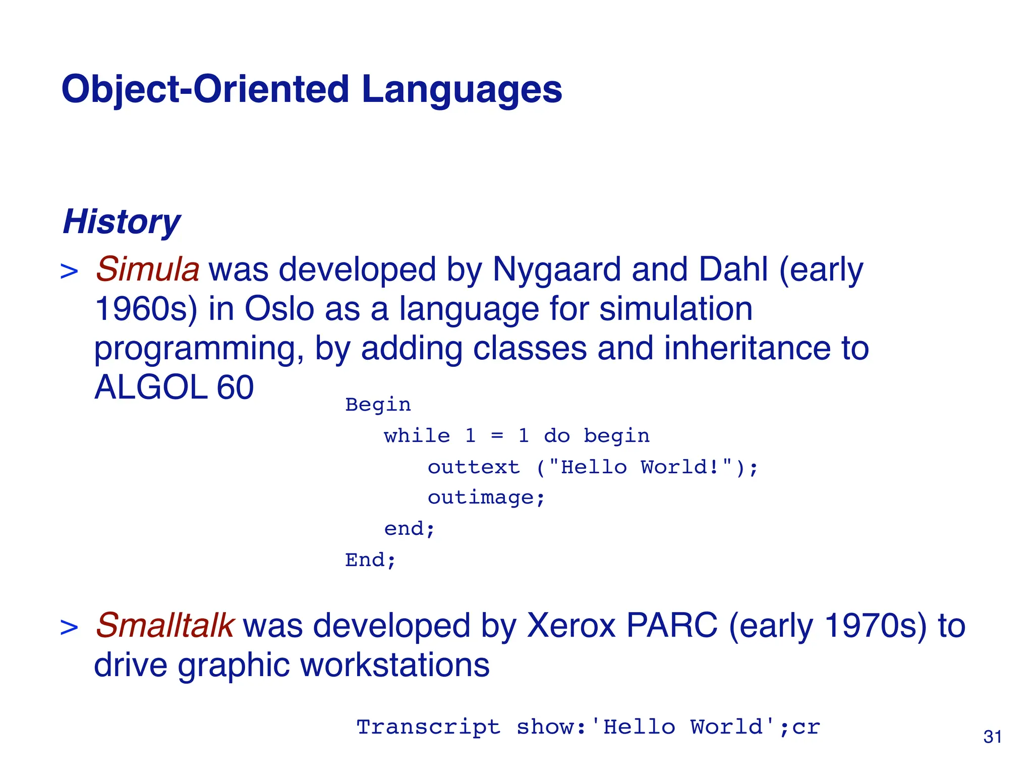 Object-Oriented Languages
History
> Simula was developed by Nygaard and Dahl (early
1960s) in Oslo as a language for simulation
programming, by adding classes and inheritance to
ALGOL 60
> Smalltalk was developed by Xerox PARC (early 1970s) to
drive graphic workstations
Begin
while 1 = 1 do begin
outtext ("Hello World!");
outimage;
end;
End;
Transcript show:'Hello World';cr 31
 