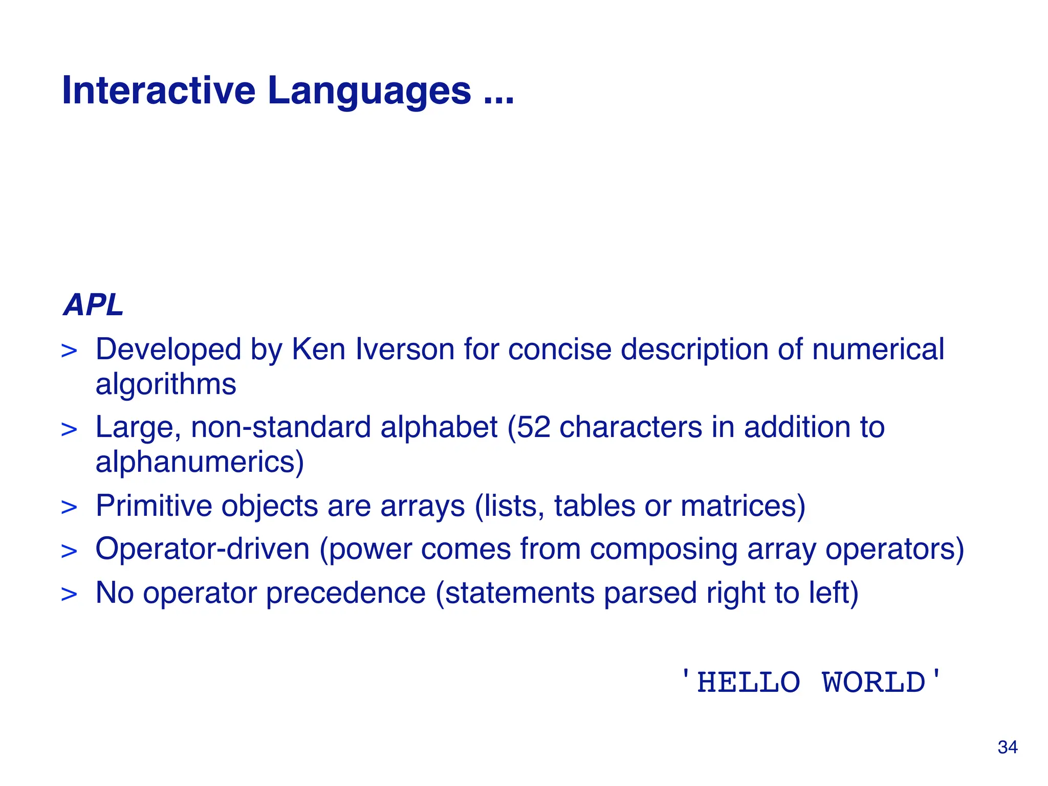 Interactive Languages ...
APL
> Developed by Ken Iverson for concise description of numerical
algorithms
> Large, non-standard alphabet (52 characters in addition to
alphanumerics)
> Primitive objects are arrays (lists, tables or matrices)
> Operator-driven (power comes from composing array operators)
> No operator precedence (statements parsed right to left)
'HELLO WORLD'
34
 