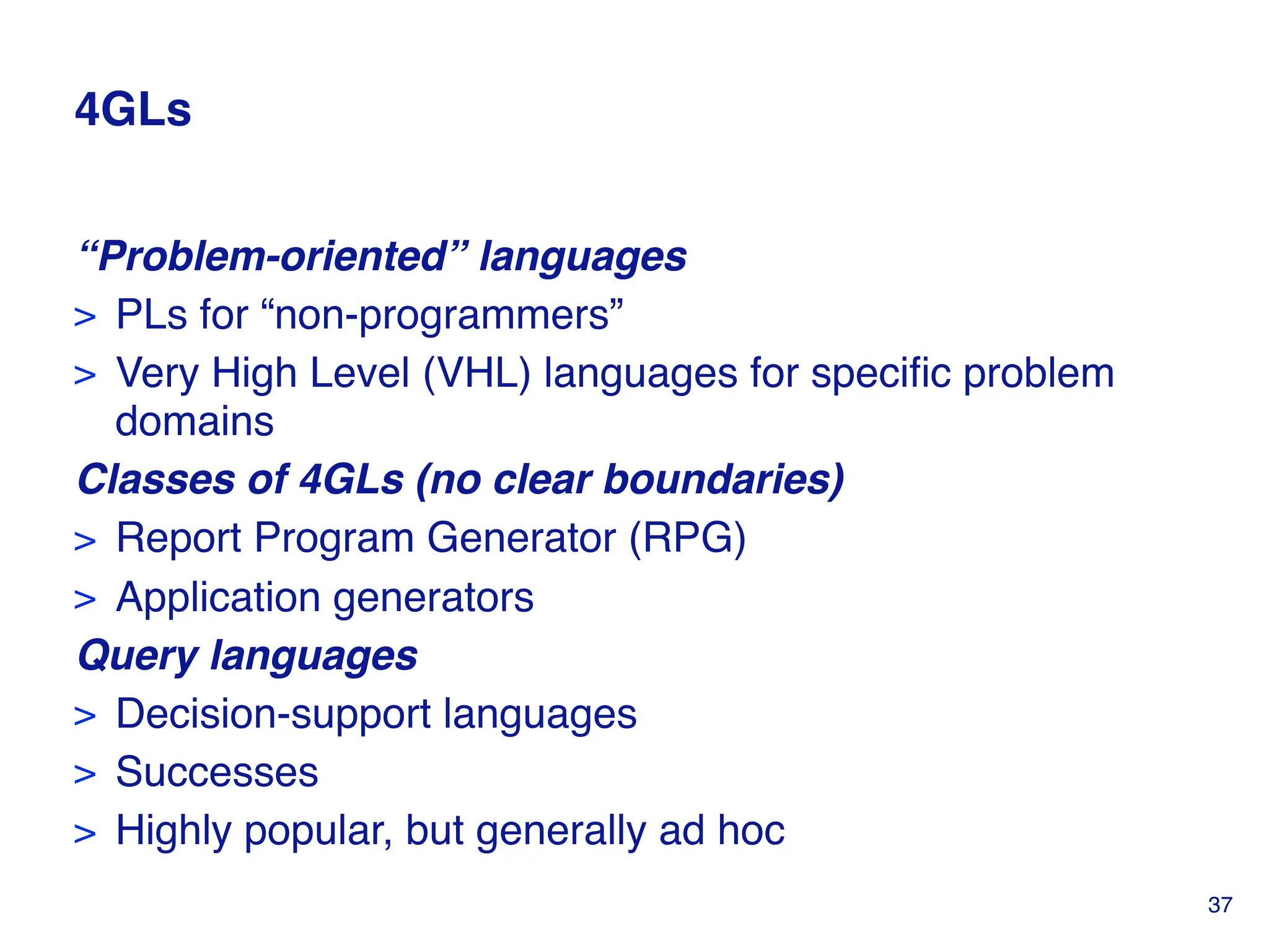 4GLs
“Problem-oriented” languages
> PLs for “non-programmers”
> Very High Level (VHL) languages for specific problem
domains
Classes of 4GLs (no clear boundaries)
> Report Program Generator (RPG)
> Application generators
Query languages
> Decision-support languages
> Successes
> Highly popular, but generally ad hoc
37
 
