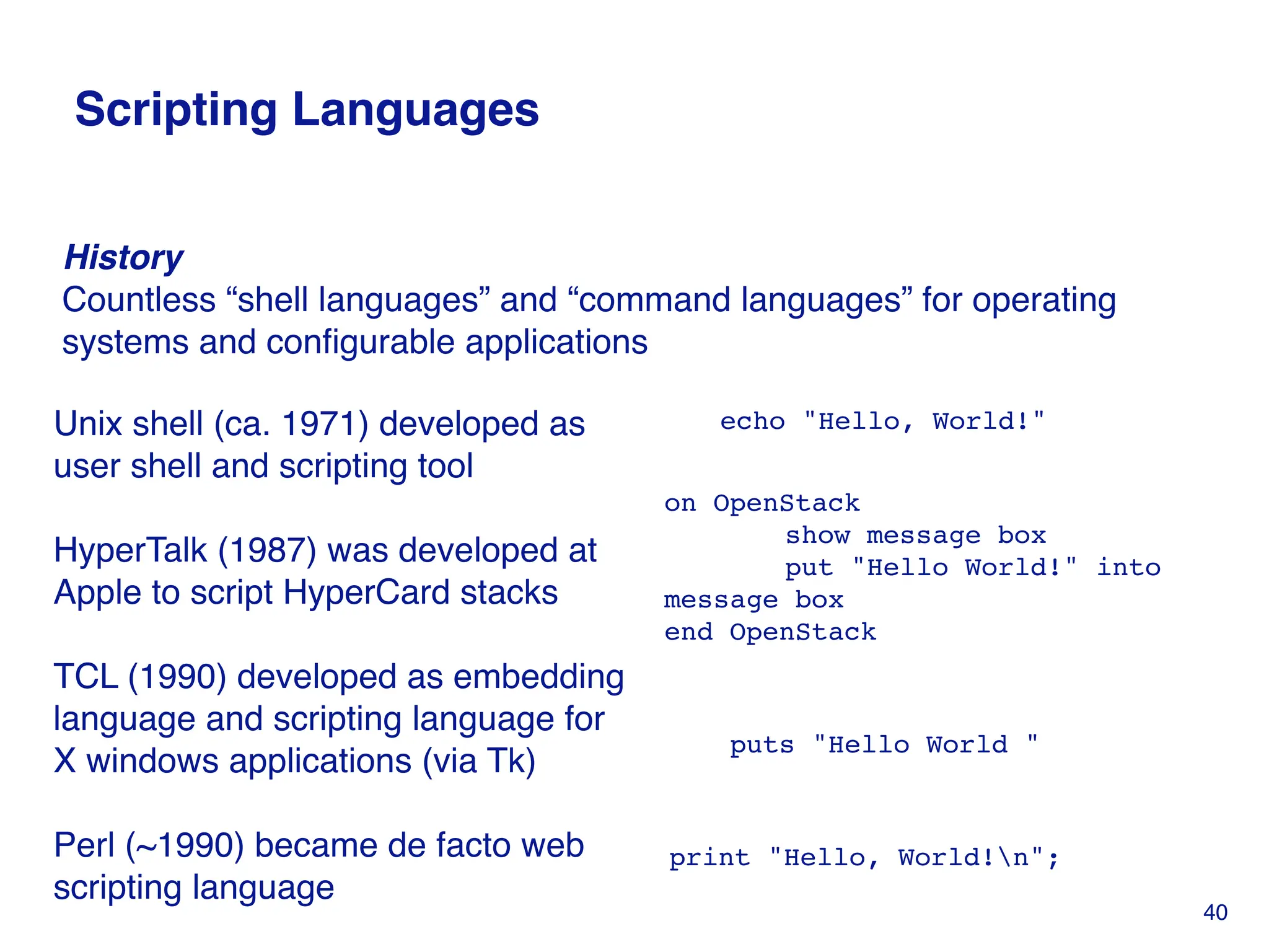 Scripting Languages
echo "Hello, World!"
on OpenStack
show message box
put "Hello World!" into
message box
end OpenStack
puts "Hello World "
print "Hello, World!n";
Unix shell (ca. 1971) developed as
user shell and scripting tool
HyperTalk (1987) was developed at
Apple to script HyperCard stacks
TCL (1990) developed as embedding
language and scripting language for
X windows applications (via Tk)
Perl (~1990) became de facto web
scripting language
History
Countless “shell languages” and “command languages” for operating
systems and configurable applications
40
 