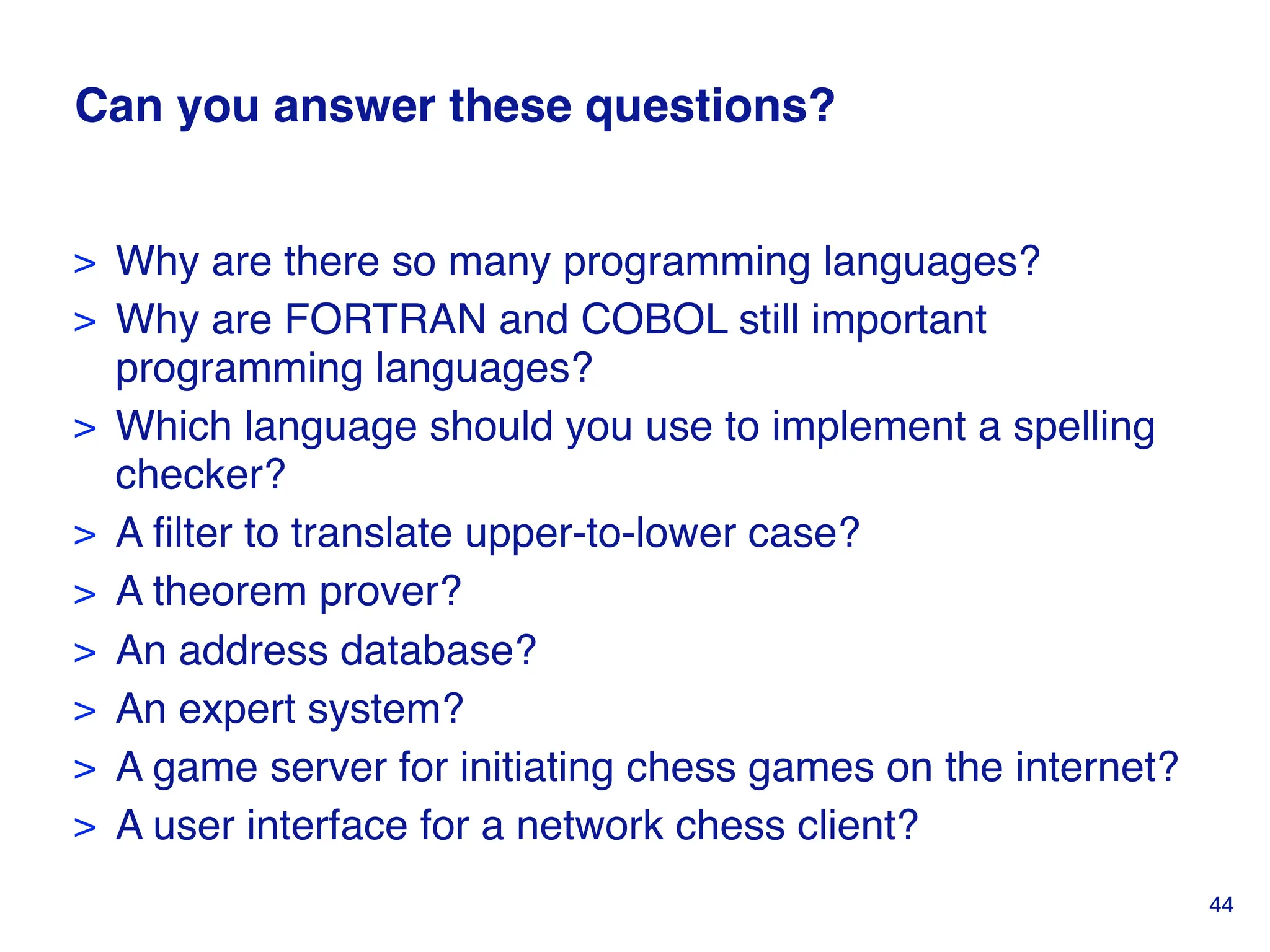 Can you answer these questions?
> Why are there so many programming languages?
> Why are FORTRAN and COBOL still important
programming languages?
> Which language should you use to implement a spelling
checker?
> A filter to translate upper-to-lower case?
> A theorem prover?
> An address database?
> An expert system?
> A game server for initiating chess games on the internet?
> A user interface for a network chess client?
44
 